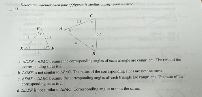 Determine whether each pair of figures is similar. Justify your answer.
_13.
a. △ DEFsim △ BAC because the corresponding angles of each triangle are congruent. The ratio of the
corresponding sides is 2.
b. △ DEF is not similar to △ BAC. The ratios of the corresponding sides are not the same.
c. △ DEFsim △ ABC because the corresponding angles of each triangle are congruent. The ratio of the
corresponding sides is 2.
d. △ DEF is not similar to △ BAC. Corresponding angles are not the same.