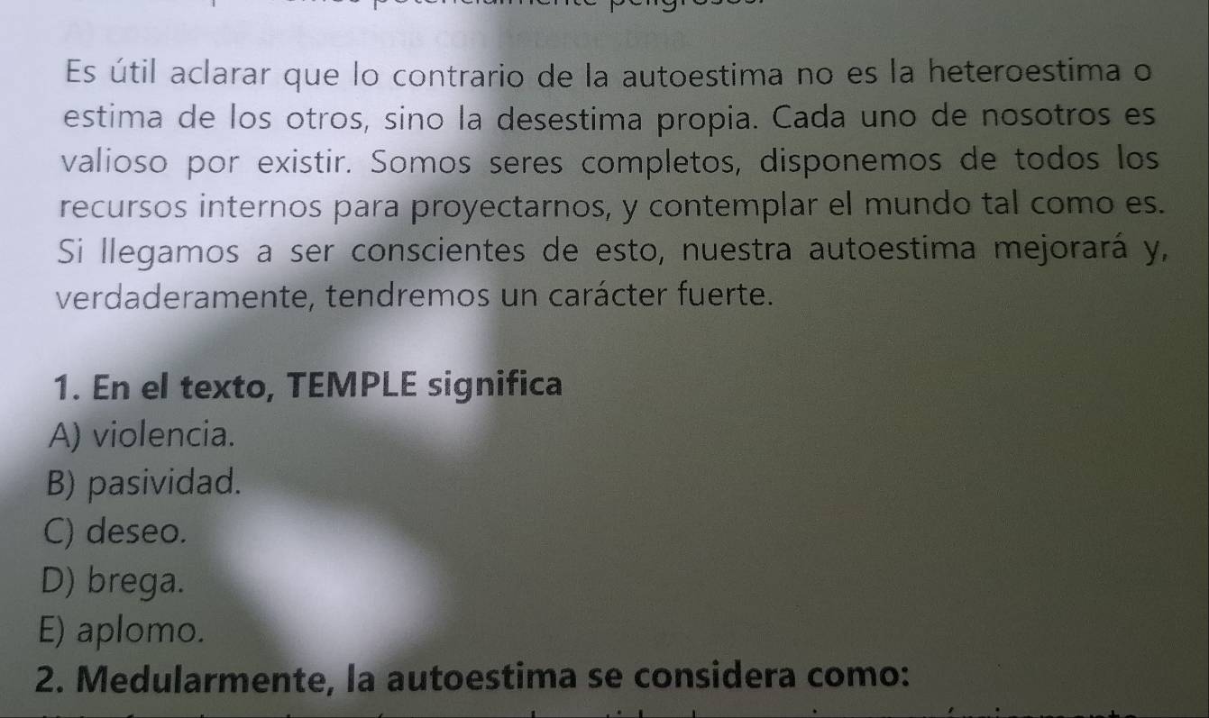 Es útil aclarar que lo contrario de la autoestima no es la heteroestima o
estima de los otros, sino la desestima propia. Cada uno de nosotros es
valioso por existir. Somos seres completos, disponemos de todos los
recursos internos para proyectarnos, y contemplar el mundo tal como es.
Si llegamos a ser conscientes de esto, nuestra autoestima mejorará y,
verdaderamente, tendremos un carácter fuerte.
1. En el texto, TEMPLE significa
A) violencia.
B) pasividad.
C) deseo.
D) brega.
E) aplomo.
2. Medularmente, la autoestima se considera como: