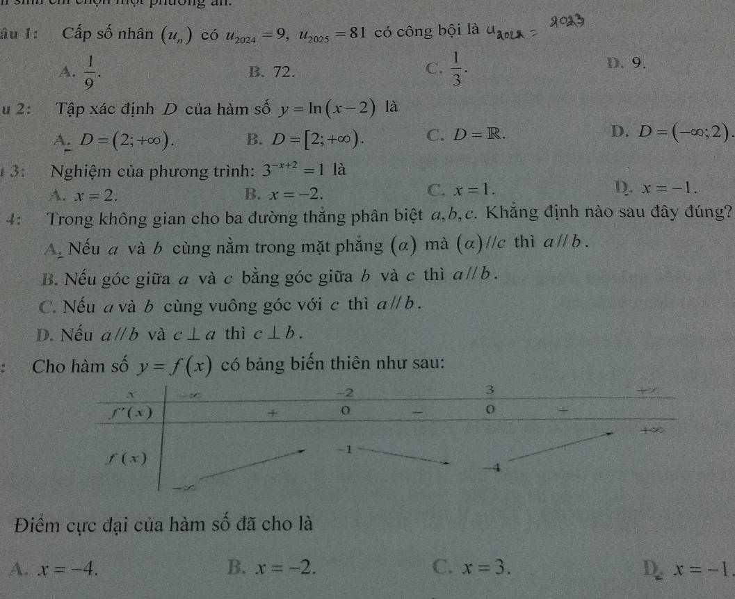 hộn một phtong an
âu 1: Cấp số nhân (u_n) có u_2024=9,u_2025=81 có công bội là
A.  1/9 . B. 72. C.  1/3 . D. 9.
u 2: Tập xác định D của hàm số y=ln (x-2) là
D.
A. D=(2;+∈fty ). B. D=[2;+∈fty ). C. D=R. D=(-∈fty ;2).
3:  Nghiệm của phương trình: 3^(-x+2)=1la
A. x=2. B. x=-2.
C. x=1. D. x=-1.
4: Trong không gian cho ba đường thẳng phân biệt a,b,c. Khẳng định nào sau đây đúng?
A Nếu a và b cùng nằm trong mặt phẳng (α) mà (α)//c thì aparallel b.
B. Nếu góc giữa a và c bằng góc giữa b và c thì aparallel b.
C. Nếu a và b cùng vuông góc với c thì aparallel b.
D. Nếu aparallel b và c⊥ a thì c⊥ b.
Cho hàm số y=f(x) có bảng biến thiên như sau:
Điểm cực đại của hàm số đã cho là
A. x=-4. B. x=-2. C. x=3. D. x=-1.