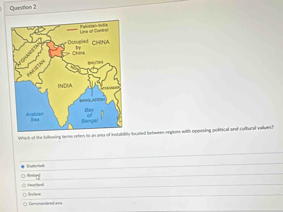 Which of the following terms refers to an area of instability located between regions with opposing political and cultural values?
Shatterbelt
Rimland
Heartland
Enclave
Gerrymandered area