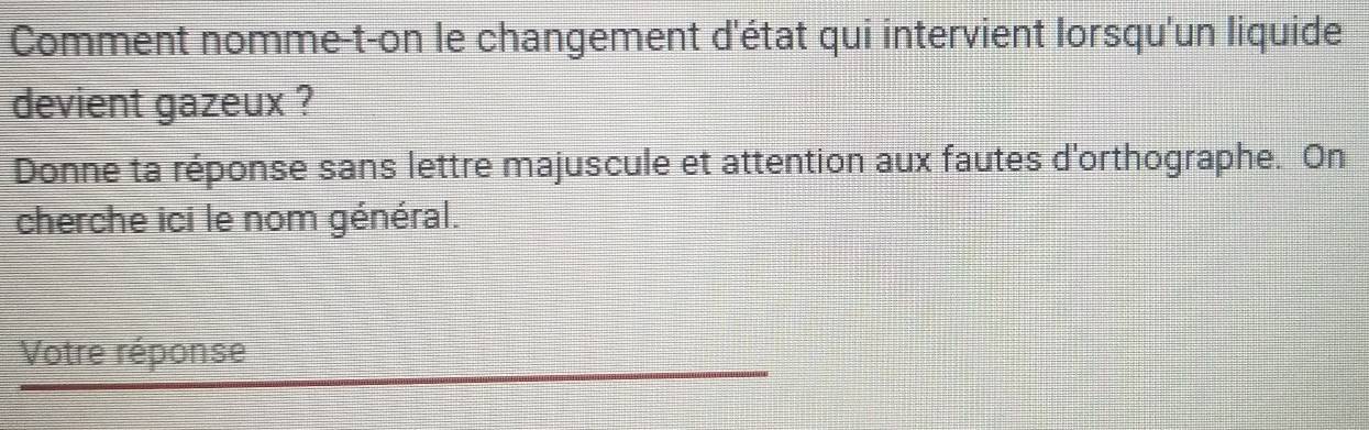 Comment nomme-t-on le changement d'état qui intervient lorsqu'un liquide 
devient gazeux ? 
Donne ta réponse sans lettre majuscule et attention aux fautes d'orthographe. On 
cherche ici le nom général. 
Votre réponse