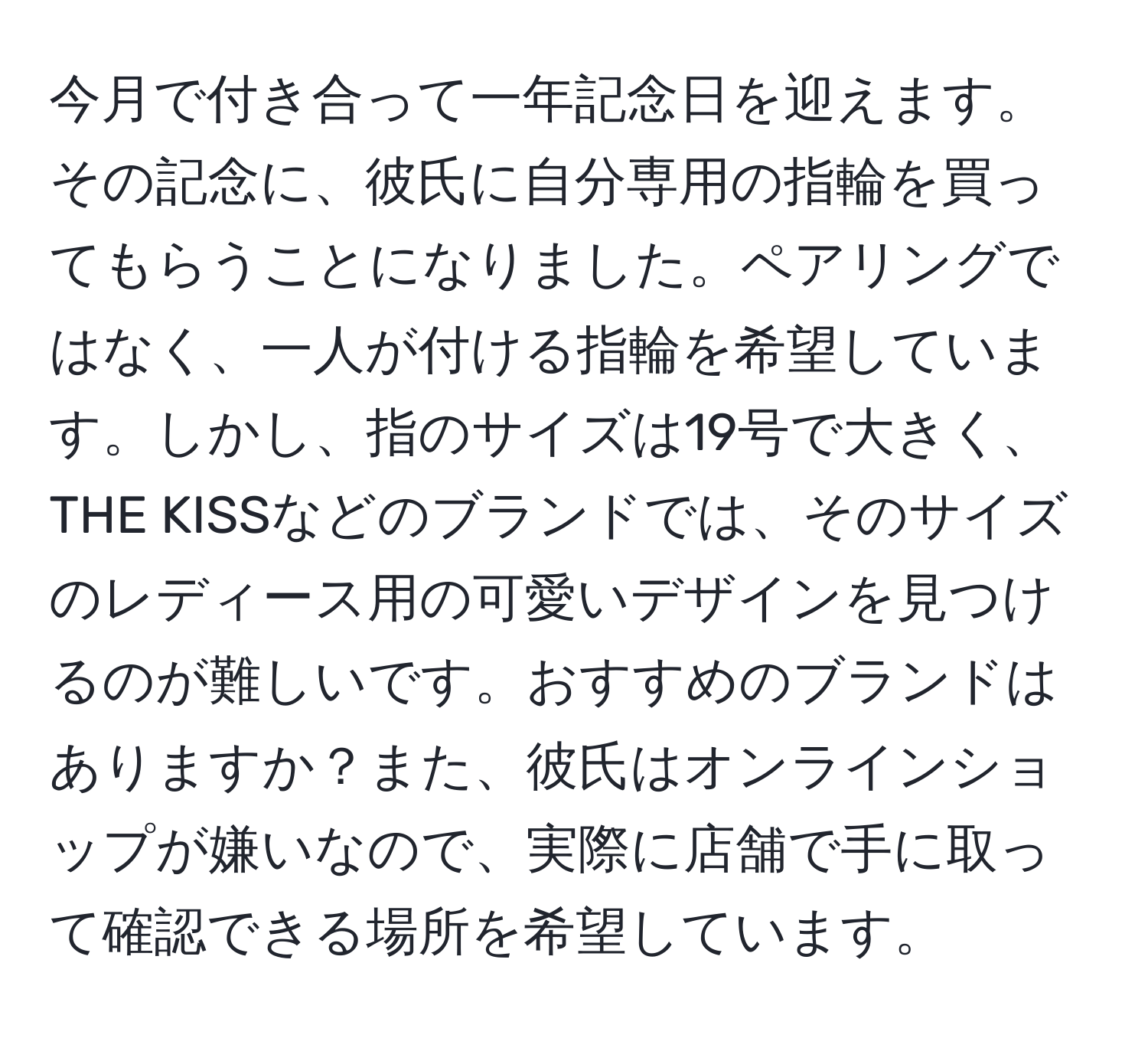 今月で付き合って一年記念日を迎えます。その記念に、彼氏に自分専用の指輪を買ってもらうことになりました。ペアリングではなく、一人が付ける指輪を希望しています。しかし、指のサイズは19号で大きく、THE KISSなどのブランドでは、そのサイズのレディース用の可愛いデザインを見つけるのが難しいです。おすすめのブランドはありますか？また、彼氏はオンラインショップが嫌いなので、実際に店舗で手に取って確認できる場所を希望しています。