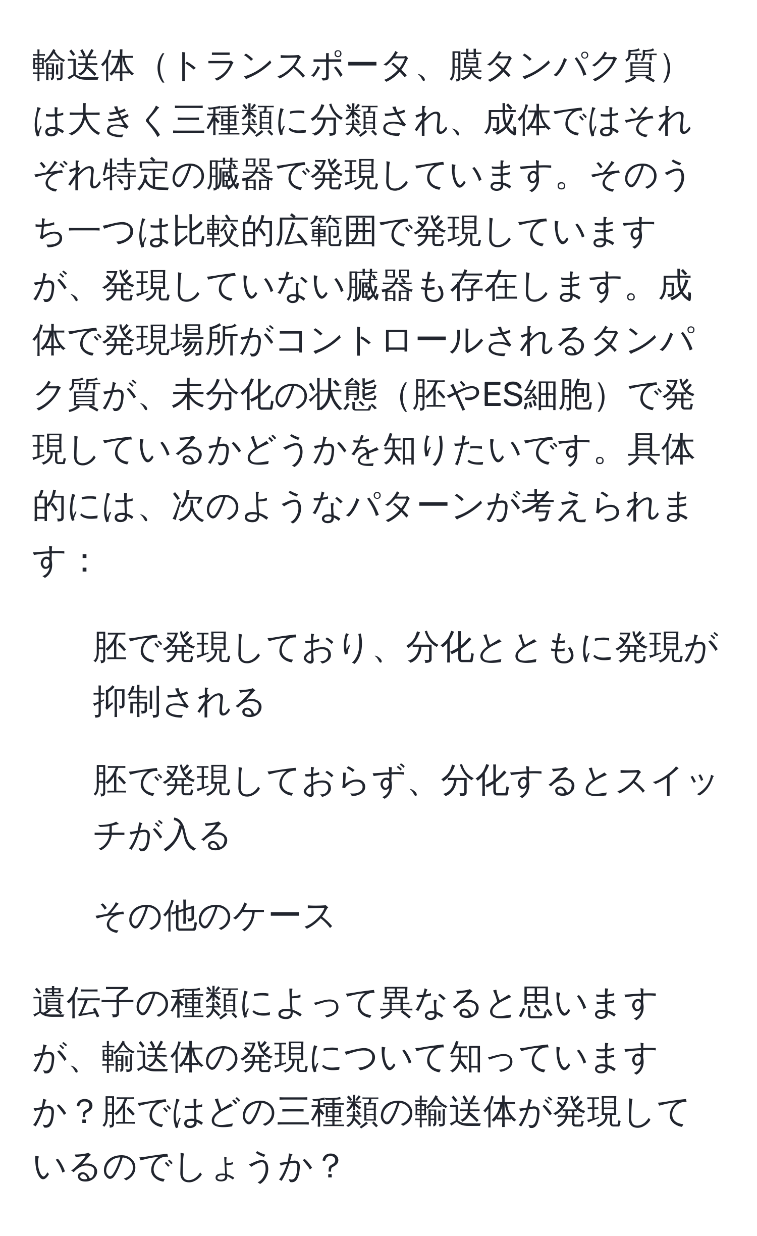 輸送体トランスポータ、膜タンパク質は大きく三種類に分類され、成体ではそれぞれ特定の臓器で発現しています。そのうち一つは比較的広範囲で発現していますが、発現していない臓器も存在します。成体で発現場所がコントロールされるタンパク質が、未分化の状態胚やES細胞で発現しているかどうかを知りたいです。具体的には、次のようなパターンが考えられます：

- 胚で発現しており、分化とともに発現が抑制される
- 胚で発現しておらず、分化するとスイッチが入る
- その他のケース

遺伝子の種類によって異なると思いますが、輸送体の発現について知っていますか？胚ではどの三種類の輸送体が発現しているのでしょうか？