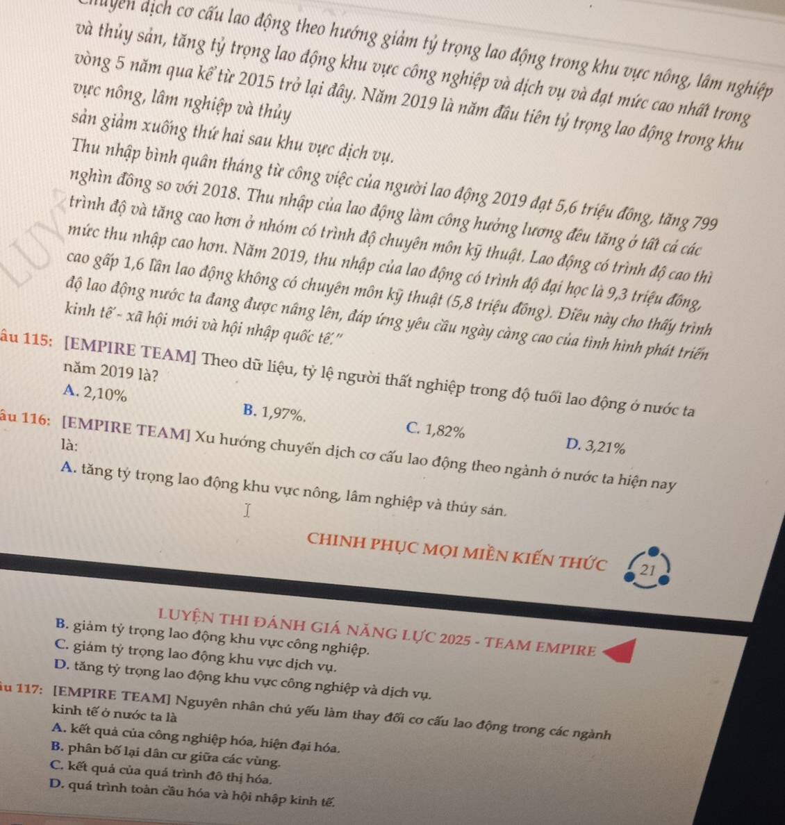 địch cơ cấu lao động theo hướng giảm tỷ trọng lao động trong khu vực nông, lâm nghiệp
tvà thủy sản, tăng tỷ trọng lao động khu vực công nghiệp và dịch vụ và đạt mức cao nhất trong
vực nông, lâm nghiệp và thủy
vòng 5 năm qua kể từ 2015 trở lại đây. Năm 2019 là năm đầu tiên tỷ trọng lao động trong khu
sản giảm xuống thứ hai sau khu vực dịch vụ.
Thu nhập bình quân tháng từ công việc của người lao động 2019 đạt 5,6 triệu đồng, tăng 799
nghìn đồng so với 2018. Thu nhập của lao động làm công hưởng lương đếu tăng ở tất cả các
trình độ và tăng cao hơn ở nhóm có trình độ chuyên môn kỹ thuật. Lao động có trình độ cao thì
mức thu nhập cao hơn. Năm 2019, thu nhập của lao động có trình độ đại học là 9,3 triệu đồng,
cao gấp 1,6 lần lao động không có chuyên môn kỹ thuật (5,8 triệu đồng). Điều này cho thấy trình
độ lao động nước ta đang được nâng lên, đáp ứng yêu cầu ngày càng cao của tình hình phát triển
kinh tế - xã hội mới và hội nhập quốc tế''
năm 2019 là?
ầu 115: [EMPIRE TEAM] Theo dữ liệu, tỷ lệ người thất nghiệp trong độ tuổi lao động ở nước ta
A. 2,10% B. 1,97%. C. 1,82%
là: D. 3,21%
ău 116: [EMPIRE TEAM] Xu hướng chuyến dịch cơ cấu lao động theo ngành ở nước ta hiện nay
A. tăng tý trọng lao động khu vực nông, lâm nghiệp và thủy sán.
chINH PHỤC Mọi MIềN kIếN thức 21
LUYỆN THI ĐÁNH GIÁ NăNG LựC 2025 - TEAM EMPIRE
B. giảm tý trọng lao động khu vực công nghiệp.
C. giám tý trọng lao động khu vực dịch vụ.
D. tăng tỷ trọng lao động khu vực công nghiệp và dịch vụ.
Ấu 117: [EMPIRE TEAM] Nguyên nhân chủ yếu làm thay đối cơ cấu lao động trong các ngành
kinh tế ở nước ta là
A. kết quả của công nghiệp hóa, hiện đại hóa.
B. phân bố lại dân cư giữa các vùng.
C. kết quả của quá trình đô thị hóa.
D. quá trình toàn cầu hóa và hội nhập kinh tế.