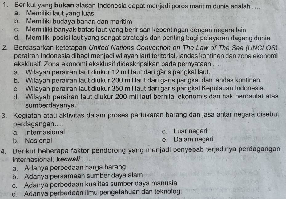 Berikut yang bukan alasan Indonesia dapat menjadi poros maritim dunia adalah ....
a. Memiliki laut yang luas
b. Memiliki budaya bahari dan maritim
c. Memiiliki banyak batas laut yang beririsan kepentingan dengan negara lain
d. Memiliki posisi laut yang sangat strategis dan penting bagi pelayaran dagang dunia
2. Berdasarkan ketetapan United Nations Convention on The Law of The Sea (UNCLOS)
perairan Indonesia dibagi menjadi wilayah laut teritorial, landas kontinen dan zona ekonomi
eksklusif. Zona ekonomi eksklusif dideskripsikan pada pernyataan ....
a. Wilayah perairan laut diukur 12 mil laut dari garis pangkal laut.
b. Wilayah perairan laut diukur 200 mil laut dari garis pangkal dan landas kontinen.
c. Wilayah perairan laut diukur 350 mil laut dari garis pangkal Kepulauan Indonesia.
d. Wilayah perairan laut diukur 200 mil laut bernilai ekonomis dan hak berdaulat atas
sumberdayanya.
3. Kegiatan atau aktivitas dalam proses pertukaran barang dan jasa antar negara disebut
perdagangan....
a. Internasional c. Luar negeri
b. Nasional e. Dalam negeri
4. Berikut beberapa faktor pendorong yang menjadi penyebab terjadinya perdagangan
internasional, kecuali ....
a. Adanya perbedaan harga barang
b. Adanya persamaan sumber daya alam
c. Adanya perbedaan kualitas sumber daya manusia
d. Adanya perbedaan ilmu pengetahuan dan teknologi