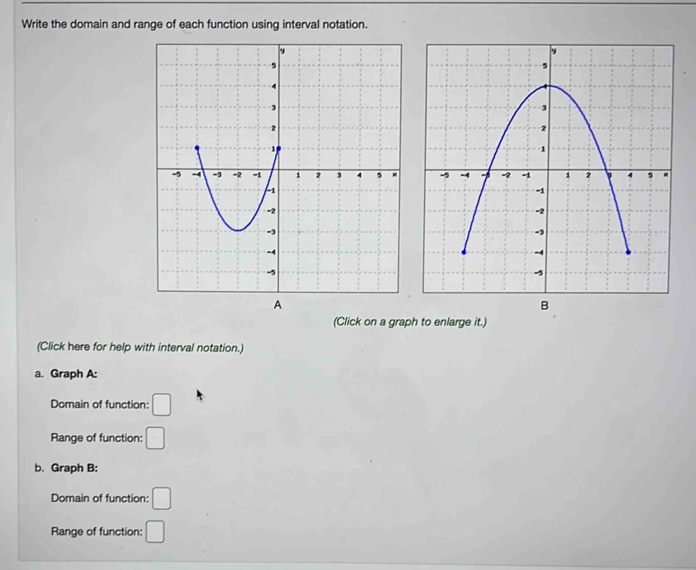 Write the domain and range of each function using interval notation. 

(Click on a graph to enlarge it.) 
(Click here for help with interval notation.) 
a. Graph A: 
Domain of function: □ 
Range of function: □ 
b. Graph B: 
Domain of function: □
Range of function: □