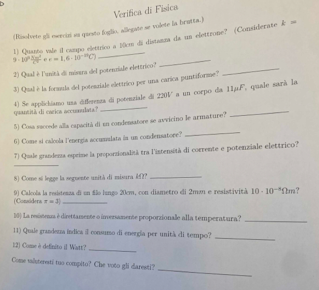 Verifica di Fisica 
(Risolvete gli esercizi su questo foglio, allegate se volete la brutta.) 
11 Quanto vale il campo elettrico a 10cm di distanza da un elettrone? (Considerate k=
9· 10^9 Nm^2/C^2  e e=1,6· 10^(-10)C)
_ 
2) Qual è l'unità di misura del potenziale elettrico? 
_ 
3) Qual è la formula del potenziale elettrico per una carica puntiforme? 
_ 
4) Se applichiamo una differenza di potenziale di 220V a un corpo da 11μF, quale sarà la 
quantità di carica accumulata? 
_ 
_ 
_ 
5) Cosa succede alla capacità di un condensatore se avvicino le armature? 
6) Come si calcola l’energia accumulata in un condensatore? 
7) Quale grandezza esprime la proporzionalità tra l'intensità di corrente e potenziale elettrico? 
_ 
8) Come si legge la seguente unità di misura kΩ?_ 
9) Calcola la resistenza di un filo lungo 20cm, con diametro di 2mm e resistività 10· 10^(-8)Omega m ? 
(Considera π =3) _ 
10) La resistenza è direttamente o inversamente proporzionale alla temperatura?_ 
11) Quale grandezza indica il consumo di energia per unità di tempo?_ 
2) Come è definito il Watt?_ 
_ 
Come valuteresti tuo compito? Che voto gli daresti?