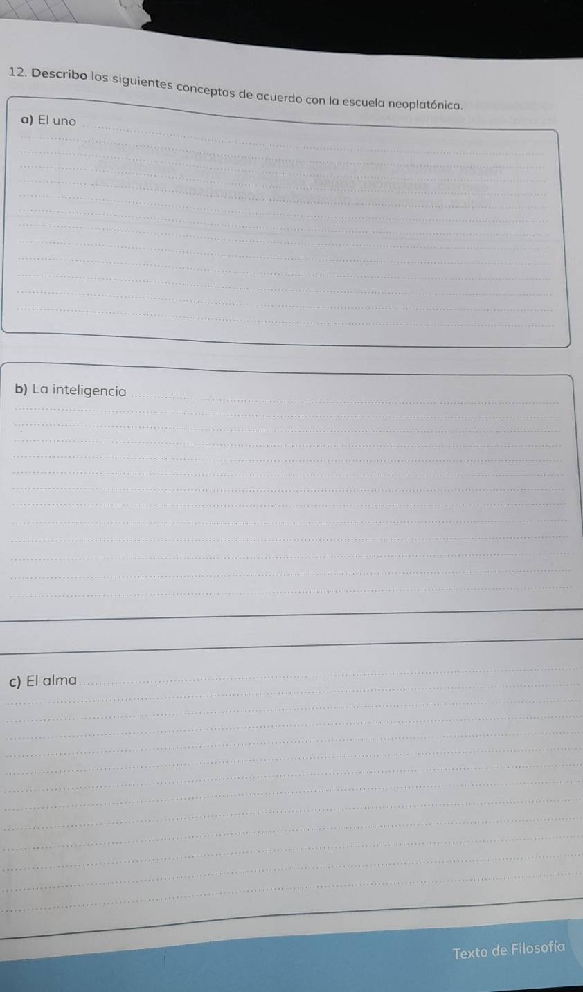 Describo los siguientes conceptos de acuerdo con la escuela neoplatónica. 
_ 
a) El uno 
_ 
_ 
_ 
_ 
_ 
_ 
_ 
_ 
_ 
_ 
_ 
_ 
_ 
_ 
_ 
b) La inteligencia 
_ 
_ 
_ 
_ 
_ 
_ 
_ 
_ 
_ 
_ 
_ 
_ 
_ 
_ 
_ 
_ 
c) El alma 
_ 
_ 
_ 
_ 
_ 
_ 
_ 
_ 
_ 
_ 
_ 
_ 
_ 
Texto de Filosofía