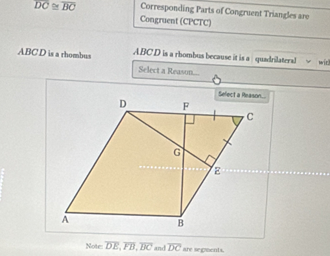 overline DC≌ overline BC
Corresponding Parts of Congruent Triangles are 
Congruent (CPCTC) 
ABC D is a rhombus ABCD is a rhombus because it is a quadrilateral witl 
Select a Reason... 
Note: overline DE, overline FB, overline BC and overline DC are segments.