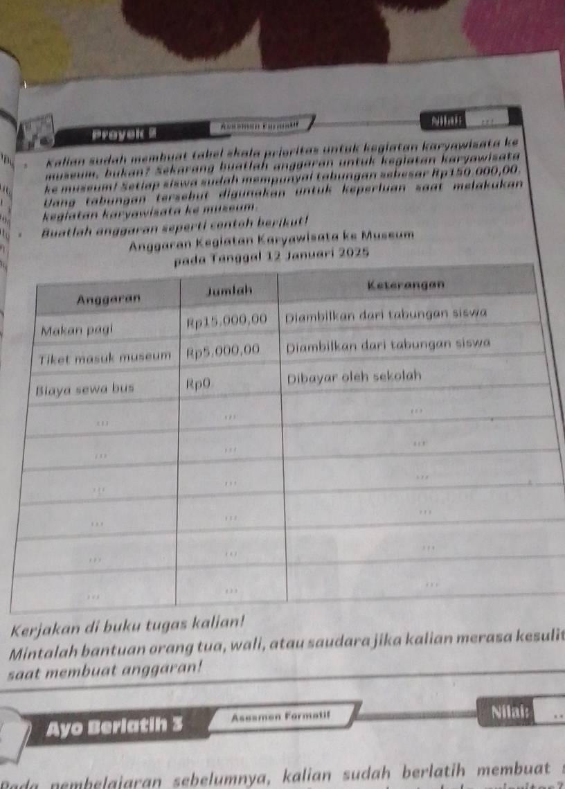 Prayak . . . 
'B Kalian sudah membuat tabel skala prioritas untak kegiatan karyawisata ke 
museum, bukan? Sekarang buatlah anggaran untuk keglatan karyawisata 
. ke museum! Setlap siswa sudah mempunyal tabungan sebesar Rp150.000,00. 
Vang tabungan tersebüt digünakan untük keperluan saat melakukan 
keglatan karyawisata ke museum. 
Buatlah anggaran seperti contoh berikut! 
Anggaran Kegiatan Karyawisata ke Museum 
2025 
Kerjakan di buku tugas kali 
Mintalah bantuan orang tua, wali, atau saudara jika kalian merasa kesulit 
saat membuat anggaran! 
Ayo Berlatih 3 Asesmen Formatif 
Nilai: 
Rada nembelajaran sebelumnya, kalian sudah berlatih membuat