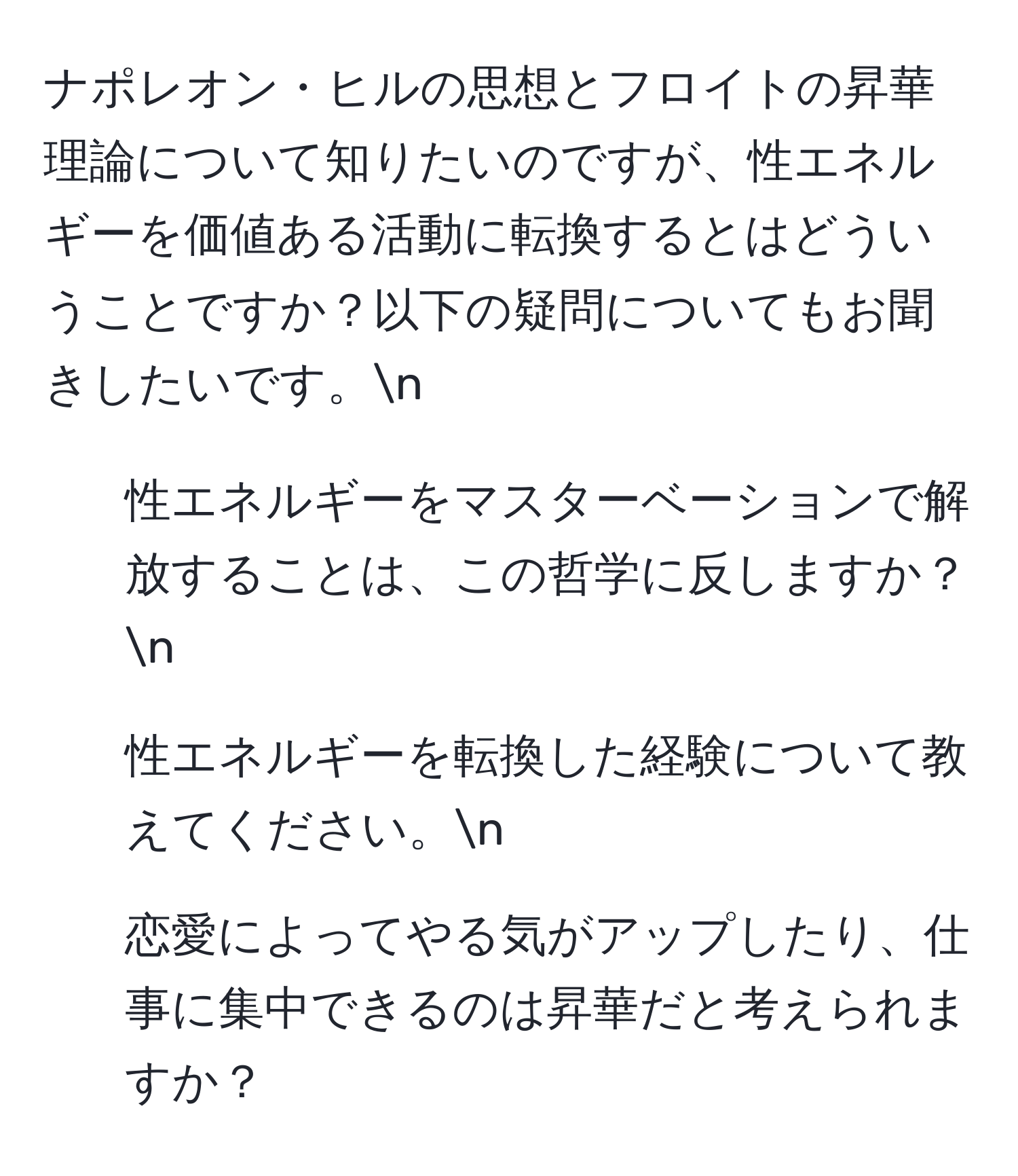 ナポレオン・ヒルの思想とフロイトの昇華理論について知りたいのですが、性エネルギーを価値ある活動に転換するとはどういうことですか？以下の疑問についてもお聞きしたいです。n
1. 性エネルギーをマスターベーションで解放することは、この哲学に反しますか？n
2. 性エネルギーを転換した経験について教えてください。n
3. 恋愛によってやる気がアップしたり、仕事に集中できるのは昇華だと考えられますか？