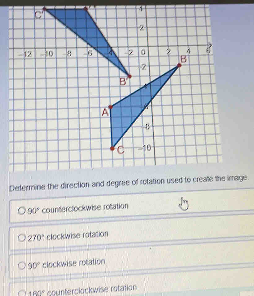 4
-12 -10 8 
Determine the direction and degree of rotation used to create the image.
90° counterclockwise rotation
270° clockwise rotation
90° clockwise rotation
180° counterclockwise rotation