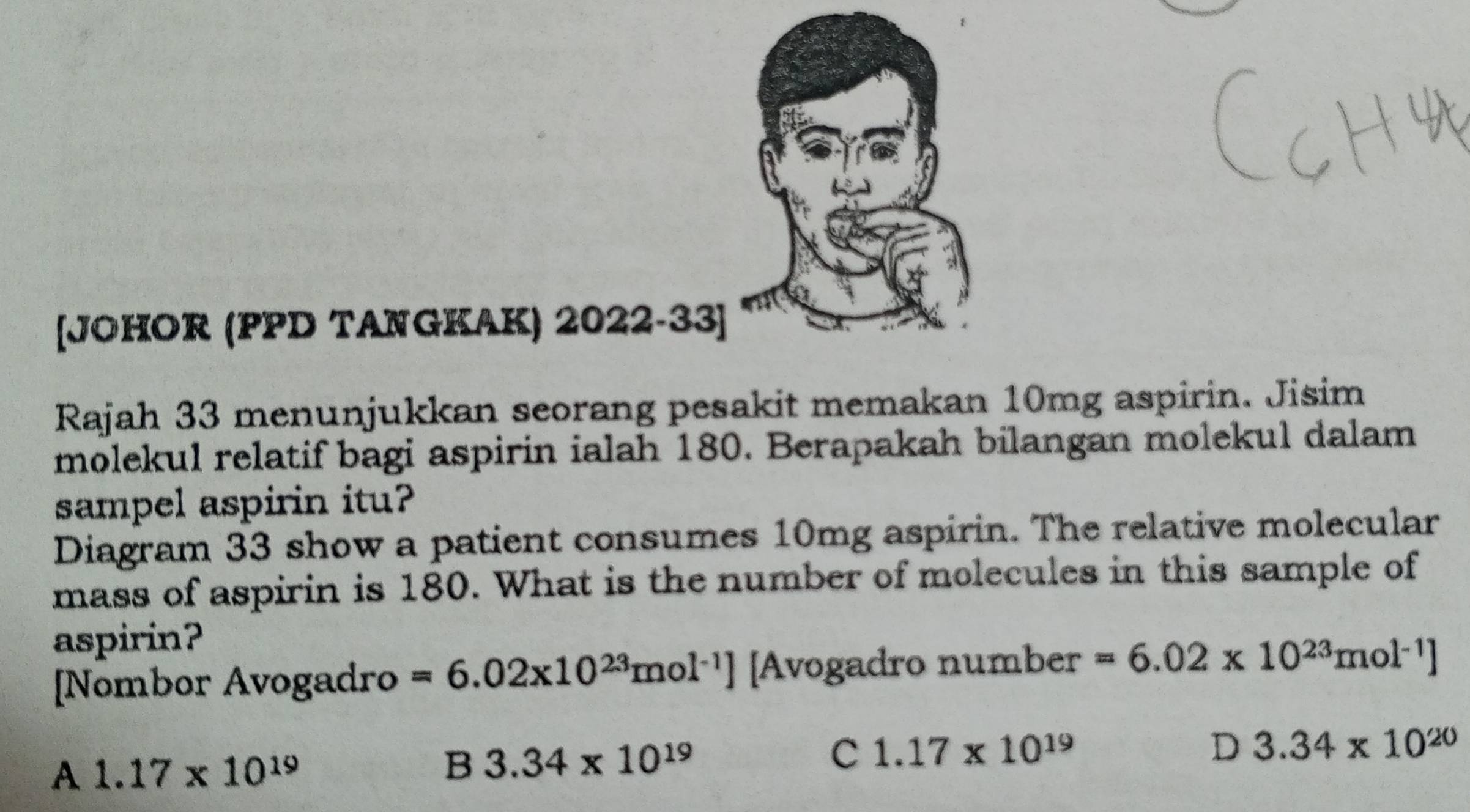 [JOHOR (PPD TANGKAK) 2022-33]
Rajah 33 menunjukkan seorang pesakit memakan 10mg aspirin. Jisim
molekul relatif bagi aspirin ialah 180. Berapakah bilangan molekul dalam
sampel aspirin itu?
Diagram 33 show a patient consumes 10mg aspirin. The relative molecular
mass of aspirin is 180. What is the number of molecules in this sample of
aspirin?
[Nombor Avogadro =6.02x10^(23)mol^(-1)] [Avogadro number =6.02* 10^(23)mol^(-1)]
D 3.34* 10^(20)
A 1.17* 10^(19)
B 3.34* 10^(19)
C 1.17* 10^(19)