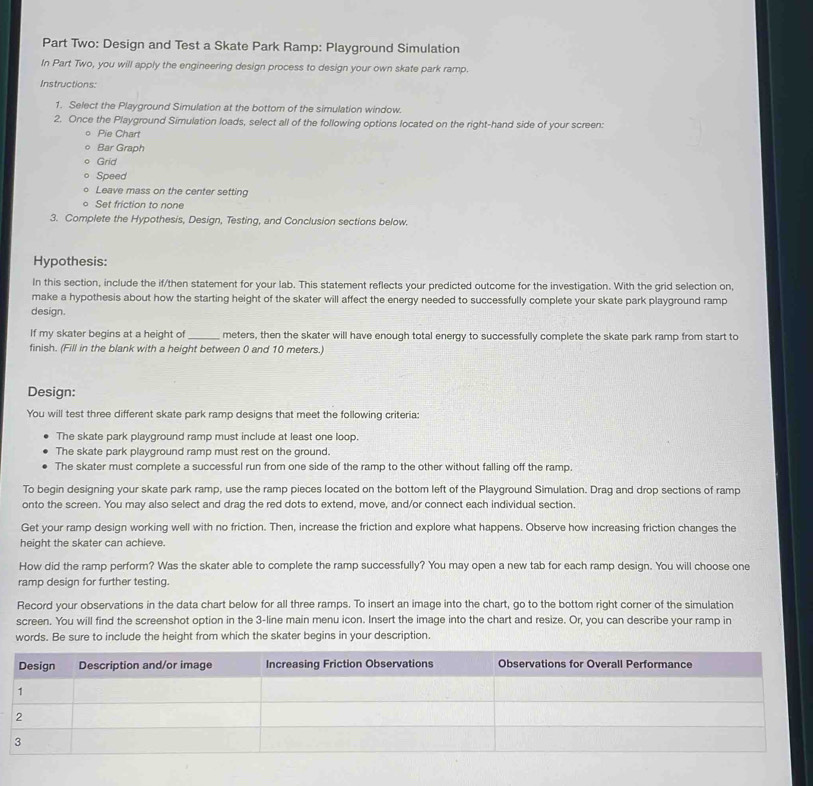 Part Two: Design and Test a Skate Park Ramp: Playground Simulation 
In Part Two, you will apply the engineering design process to design your own skate park ramp. 
Instructions: 
1. Select the Playground Simulation at the bottom of the simulation window. 
2. Once the Playground Simulation loads, select all of the following options located on the right-hand side of your screen: 
Pie Chart 
Bar Graph 
Grid 
Speed 
Leave mass on the center setting 
Set friction to none 
3. Complete the Hypothesis, Design, Testing, and Conclusion sections below. 
Hypothesis: 
In this section, include the if/then statement for your lab. This statement reflects your predicted outcome for the investigation. With the grid selection on, 
make a hypothesis about how the starting height of the skater will affect the energy needed to successfully complete your skate park playground ramp 
design. 
If my skater begins at a height of_ meters, then the skater will have enough total energy to successfully complete the skate park ramp from start to 
finish. (Fill in the blank with a height between 0 and 10 meters.) 
Design: 
You will test three different skate park ramp designs that meet the following criteria: 
The skate park playground ramp must include at least one loop. 
The skate park playground ramp must rest on the ground. 
The skater must complete a successful run from one side of the ramp to the other without falling off the ramp. 
To begin designing your skate park ramp, use the ramp pieces located on the bottom left of the Playground Simulation. Drag and drop sections of ramp 
onto the screen. You may also select and drag the red dots to extend, move, and/or connect each individual section. 
Get your ramp design working well with no friction. Then, increase the friction and explore what happens. Observe how increasing friction changes the 
height the skater can achieve. 
How did the ramp perform? Was the skater able to complete the ramp successfully? You may open a new tab for each ramp design. You will choose one 
ramp design for further testing. 
Record your observations in the data chart below for all three ramps. To insert an image into the chart, go to the bottom right corner of the simulation 
screen. You will find the screenshot option in the 3 -line main menu icon. Insert the image into the chart and resize. Or, you can describe your ramp in 
words. Be sure to include the height from which the skater begins in your description.