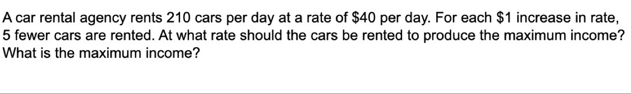 A car rental agency rents 210 cars per day at a rate of $40 per day. For each $1 increase in rate,
5 fewer cars are rented. At what rate should the cars be rented to produce the maximum income? 
What is the maximum income?