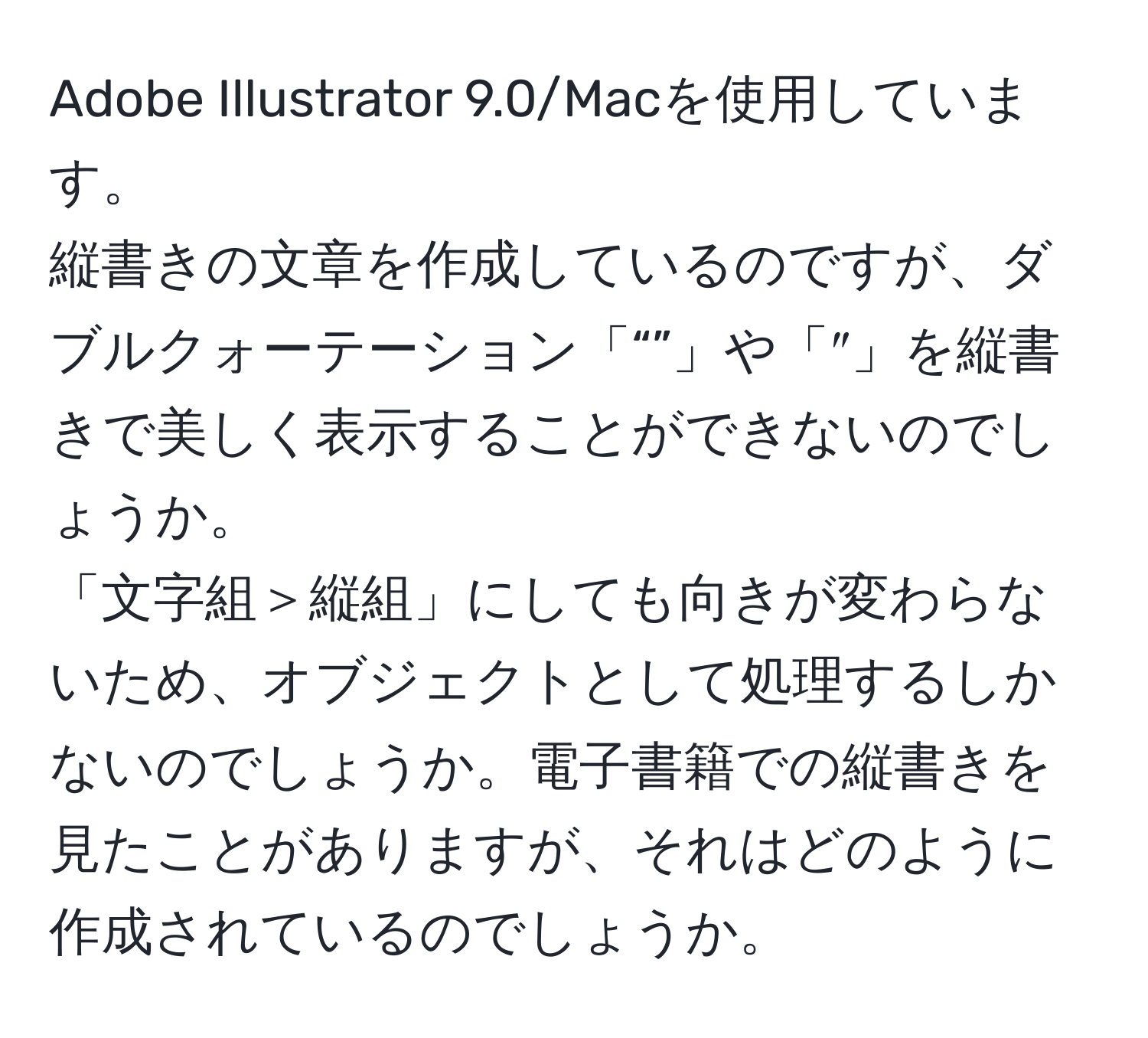 Adobe Illustrator 9.0/Macを使用しています。  
縦書きの文章を作成しているのですが、ダブルクォーテーション「“”」や「″」を縦書きで美しく表示することができないのでしょうか。  
「文字組＞縦組」にしても向きが変わらないため、オブジェクトとして処理するしかないのでしょうか。電子書籍での縦書きを見たことがありますが、それはどのように作成されているのでしょうか。