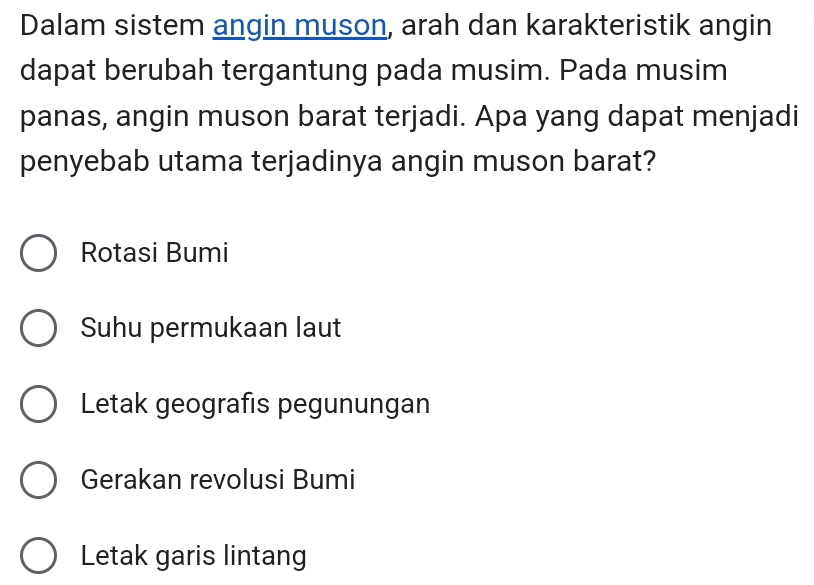 Dalam sistem angin muson, arah dan karakteristik angin
dapat berubah tergantung pada musim. Pada musim
panas, angin muson barat terjadi. Apa yang dapat menjadi
penyebab utama terjadinya angin muson barat?
Rotasi Bumi
Suhu permukaan laut
Letak geografis pegunungan
Gerakan revolusi Bumi
Letak garis lintang