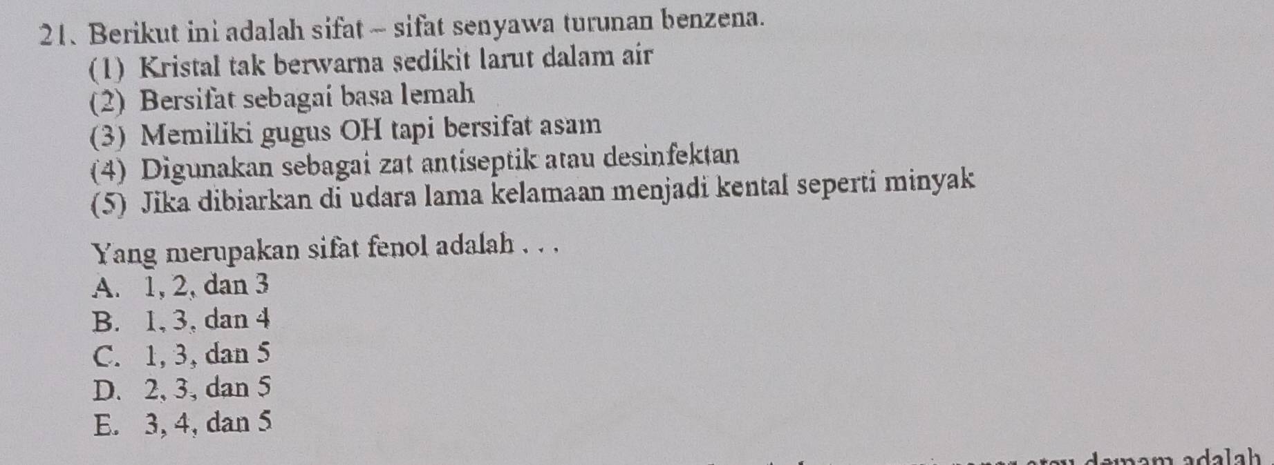 Berikut ini adalah sifat ~ sifat senyawa turunan benzena.
(1) Kristal tak berwarna sedikit larut dalam air
(2) Bersifat sebagaí basa lemah
(3) Memiliki gugus OH tapi bersifat asam
(4) Digunakan sebagai zat antiseptik atau desinfektan
(5) Jika dibiarkan di udara lama kelamaan menjadi kental seperti minyak
Yang merupakan sifat fenol adalah . . .
A. 1, 2, dan 3
B. 1, 3, dan 4
C. 1, 3, dan 5
D. 2, 3, dan 5
E. 3, 4, dan 5
ada la h