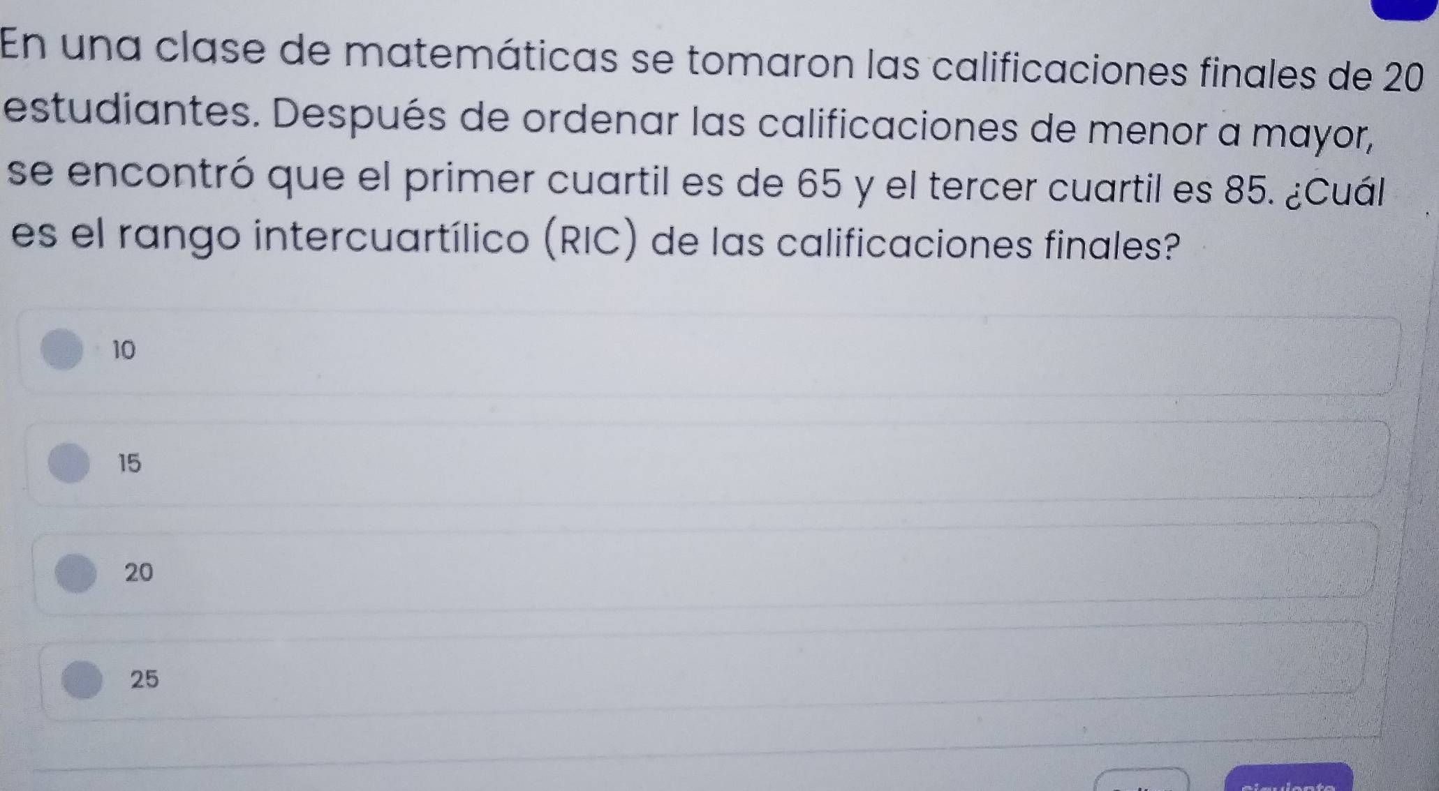 En una clase de matemáticas se tomaron las calificaciones finales de 20
estudiantes. Después de ordenar las calificaciones de menor a mayor,
se encontró que el primer cuartil es de 65 y el tercer cuartil es 85. ¿Cuál
es el rango intercuartílico (RIC) de las calificaciones finales?
10
15
20
25