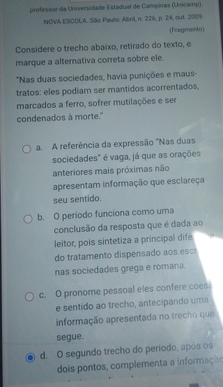 professor da Universidade Estadual de Campinas (Unicamp).
NOVA ESCOLA. São Paulo: Abril, n. 226, p. 24, out. 2009.
(Fragmento)
Considere o trecho abaixo, retirado do texto, e
marque a alternativa correta sobre ele.
*Nas duas sociedades, havia punições e maus-
tratos: eles podiam ser mantidos acorrentados,
marcados a ferro, sofrer mutilações e ser
condenados à morte."
a. A referência da expressão "Nas duas
sociedades" é vaga, já que as orações
anteriores mais próximas não
apresentam informação que esclareça
seu sentido.
b. O período funciona como uma
conclusão da resposta que é dada ao
leitor, pois sintetiza a principal dife
do tratamento dispensado aos escr
nas sociedades grega e romana.
c. O pronome pessoal eles confere coes
e sentido ao trecho, antecipando uma
informação apresentada no trecho que
segue.
d. O segundo trecho do período, após os
dois pontos, complementa a informação