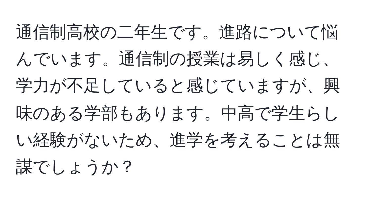 通信制高校の二年生です。進路について悩んでいます。通信制の授業は易しく感じ、学力が不足していると感じていますが、興味のある学部もあります。中高で学生らしい経験がないため、進学を考えることは無謀でしょうか？