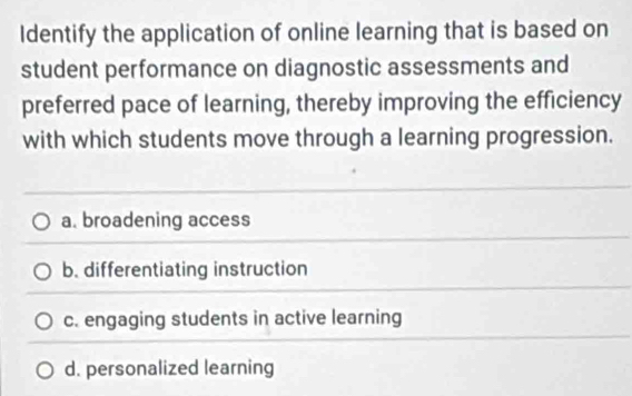 Identify the application of online learning that is based on
student performance on diagnostic assessments and
preferred pace of learning, thereby improving the efficiency
with which students move through a learning progression.
a. broadening access
b. differentiating instruction
c. engaging students in active learning
d. personalized learning