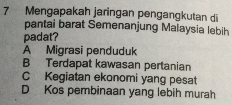 Mengapakah jaringan pengangkutan di
pantai barat Semenanjung Malaysia lebih
padat?
A Migrasi penduduk
B Terdapat kawasan pertanian
C Kegiatan ekonomi yang pesat
D Kos pembinaan yang lebih murah