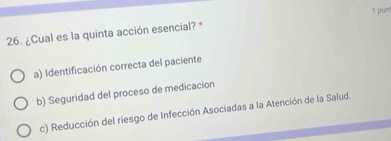 pun
26. ¿Cual es la quinta acción esencial? *
a) Identificación correcta del paciente
b) Seguridad del proceso de medicacion
c) Reducción del riesgo de Infección Asociadas a la Atención de la Salud.