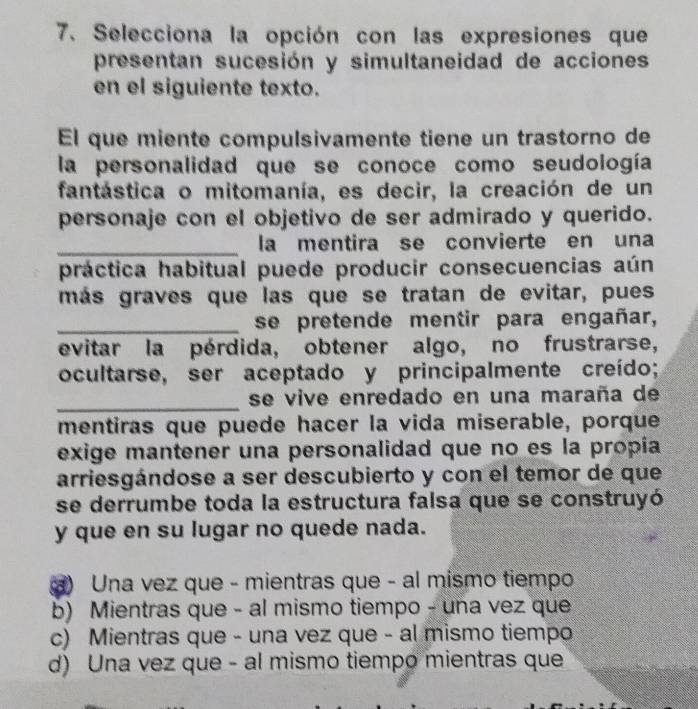 Selecciona la opción con las expresiones que
presentan sucesión y simultaneidad de acciones
en el siguiente texto.
El que miente compulsivamente tiene un trastorno de
la personalidad que se conoce como seudología
fantástica o mitomanía, es decir, la creación de un
personaje con el objetivo de ser admirado y querido.
_la mentira se convierte en una
práctica habitual puede producir consecuencias aún
más graves que las que se tratan de evitar, pues
_se pretende mentir para engañar,
evitar la pérdida, obtener algo, no frustrarse,
ocultarse, ser aceptado y principalmente creído;
_se vive enredado en una maraña de
mentiras que puede hacer la vida miserable, porque
exige mantener una personalidad que no es la propía
arriesgándose a ser descubierto y con el temor de que
se derrumbe toda la estructura falsa que se construyó
y que en su lugar no quede nada.
a) Una vez que - mientras que - al mismo tiempo
b) Mientras que - al mismo tiempo - una vez que
c) Mientras que - una vez que - al mismo tiempo
d) Una vez que - al mismo tiempo mientras que