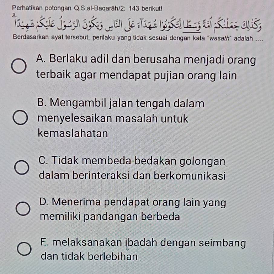 Perhatikan potongan Q.S.al-Baqarāh/ 2: 143 berikut!
Berdasarkan ayat tersebut, perilaku yang tidak sesuai dengan kata “wasath” adalah ….
A. Berlaku adil dan berusaha menjadi orang
terbaik agar mendapat pujian orang lain
B. Mengambil jalan tengah dalam
menyelesaikan masalah untuk
kemaslahatan
C. Tidak membeda-bedakan golongan
dalam berinteraksi dan berkomunikasi
D. Menerima pendapat orang lain yang
memiliki pandangan berbeda
E. melaksanakan ibadah dengan seimbang
dan tidak berlebihan