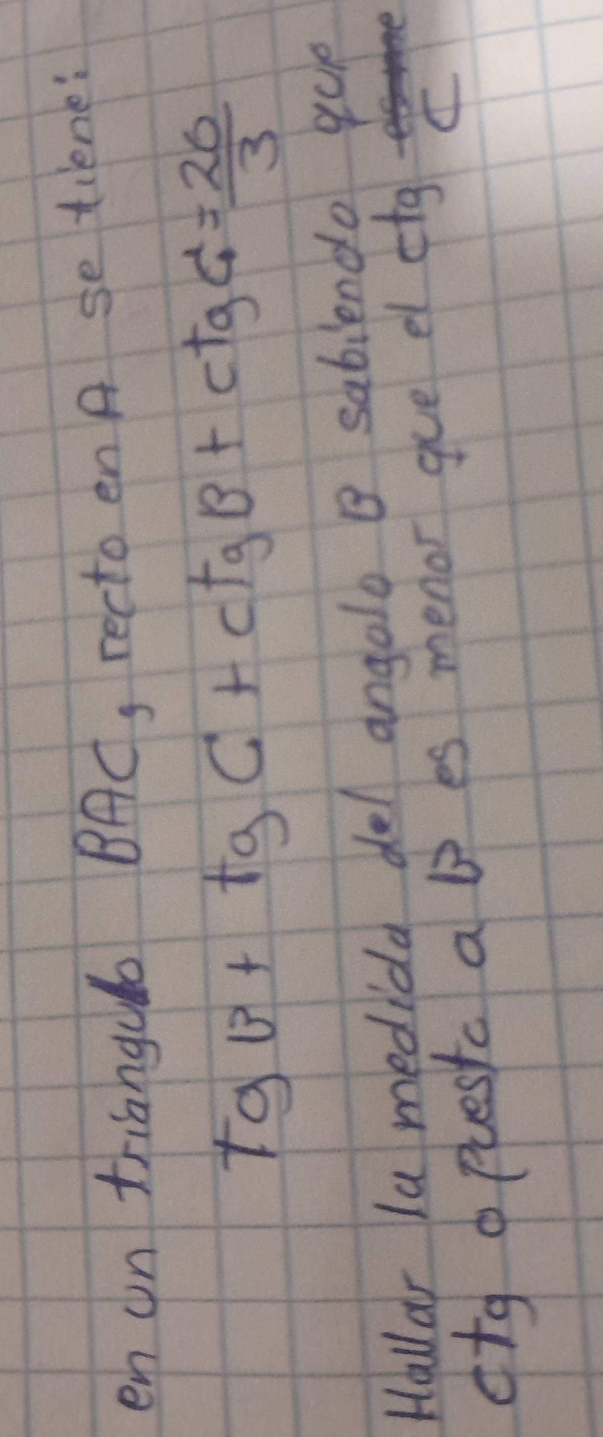 en un trianguo BAC, recto en A se tiene:
tgv+tgC+ctgB+ctgC= 20/3 
Hallar la medida del angolo B sabiendo que 
otg o puestc a b es menor gue el e tg C