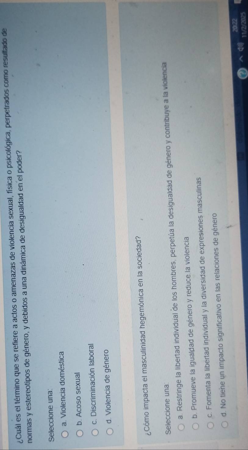 ¿Cuál es el término que se refiere a actos o amenazas de violencia sexual, física o psicológica, perpetrados como resultado de
normas y estereotipos de género, y debidos a una dinámica de desigualdad en el poder?
Seleccione una:
a. Violencia doméstica
b. Acoso sexual
c. Discriminación laboral
d. Violencia de género
¿Cómo impacta el masculinidad hegemónica en la sociedad?
Seleccione una:
a. Restringe la libertad individual de los hombres, perpetúa la desigualdad de género y contribuye a la violencia
b. Promueve la igualdad de género y reduce la violencia
c. Fomenta la libertad individual y la diversidad de expresiones masculinas
d. No tiene un impacto significativo en las relaciones de género
11