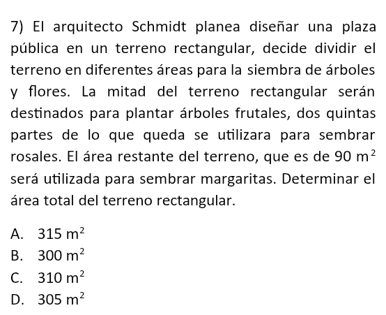 El arquitecto Schmidt planea diseñar una plaza
pública en un terreno rectangular, decide dividir el
terreno en diferentes áreas para la siembra de árboles
y flores. La mitad del terreno rectangular serán
destinados para plantar árboles frutales, dos quintas
partes de lo que queda se utilizara para sembrar
rosales. El área restante del terreno, que es de 90m^2
será utilizada para sembrar margaritas. Determinar el
área total del terreno rectangular.
A. 315m^2
B. 300m^2
C. 310m^2
D. 305m^2