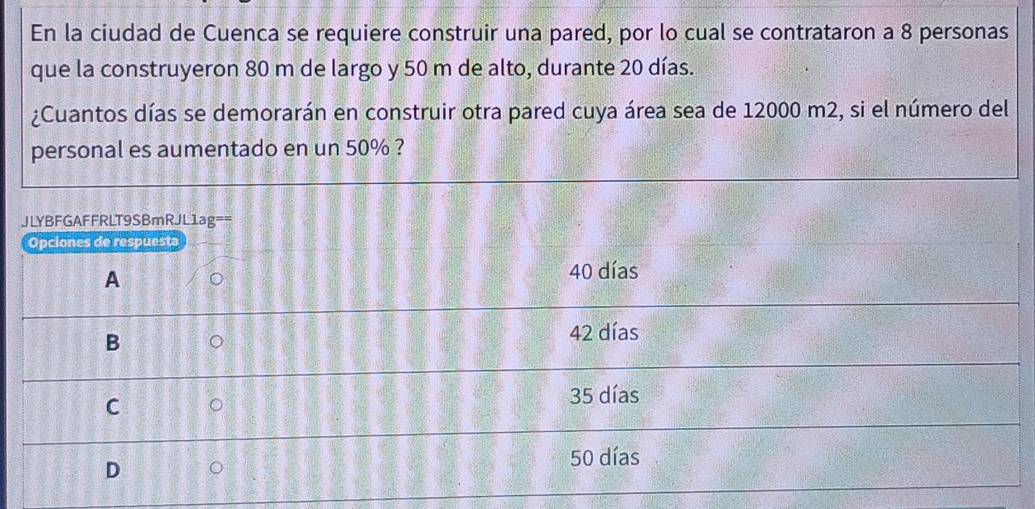 En la ciudad de Cuenca se requiere construir una pared, por lo cual se contrataron a 8 personas
que la construyeron 80 m de largo y 50 m de alto, durante 20 días.
¿Cuantos días se demorarán en construir otra pared cuya área sea de 12000 m2, si el número del
personal es aumentado en un 50% ?
JLYBFGAFFRLT9SBmRJL1ag==
Opciones de respuesta
A
40 días
B
42 días
C
35 días
D
50 días