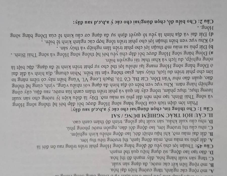 A. mở rộng các ngành, tăng cường hiện đại hóa.
B. mở rộng liên kết các nước, đa dạng sản xuất.
C. tng sản xuất hàng hóa, đầy mạnh đô thị hóa.
D. đào tạo lao động, sử dụng hiệu quả thế mạnh.
Câu 45: Thuận lợi chủ yếu để đồng bằng sông Hồng phát triển trồng rau ôn đới là
A. đất phù sa màu mỡ, mùa đông lạnh, thị trường tiêu thụ lớn.
B. đất đai màu mỡ, khí hậu nhiệt đới, lao động nhiều kinh nghiệm.
C. nhu cầu thị trường lớn, lao động dồi dào, nguồn nước phong phú.
D. nhu cầu xuất khẩu, sản xuất hạt giống, trình độ thâm canh cao.
I. CÂU HỏI tRÁC NgHIệM đứNG / SAi
* Câu 1: Cho thông tin, chọn đúng/sai cho các ý a,b,c,d sau đây:
Phần lớn diện tích của Đồng bằng sông Hồng được bồi đắp bởi hệ thống sông Hồng
và sông Thái Bình, tạo nên nền đất phù sa màu mỡ. Đây là điều kiện lý tưởng cho sản xuất
lương thực, thực phẩm, trồng cây ăn quả và phát triển thâm canh lúa nước, rau đậu, cây công
nghiệp hàng năm. Khu vực ven biển có địa hình đa dạng với nhiều vũng, vịnh, cùng hệ thống
đảo, quần đảo như Vân Đồn, Cát Bà, Cô Tô, Bạch Long Vĩ. Vùng biển này có tiểm năng to
lớn cho phát triển du lịch, thủy sản, giao thông vận tải biển. Nhìn chung, địa hình và đất đai
ở Đồng bằng sông Hồng mang lại nhiều lợi thể cho sự phát triển kinh tế đa dạng, đặc biệt là
nông nghiệp, du lịch và khai thác tài nguyên biển.
a) Đồng bằng sông Hồng được bồi đắp chủ yếu bởi hệ thống sông Hồng và sông Thái Bình. .
b) Đất phù sa màu mỡ thuận lợi cho phát triển lâm nghiệp và thủy sản. .
c) Khu vực ven biển thuận lợi cho phát triển tổng hợp các ngành kinh tế biển. .
d) Đất đai và địa hình là yếu tố quyết định sự đa dạng cơ cấu kinh tế của Đồng bằng sông
Hồng. .
Câu 2: Cho biểu đồ, chọn đúng/sai cho các ý a,b,c,d sau đây: