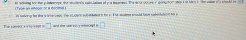 In solving for the y-intercept, the student's calculation of y is incorrect. The error occurs in going from step 1 to slep 2. The value of y should be - 2
(Type an integer or a decimal) 
In solving for the y-intercept, the student substituted 0 for x. The student should have substituted 0 for y
The correct x-intercept is □ and the correct y-intercept is □