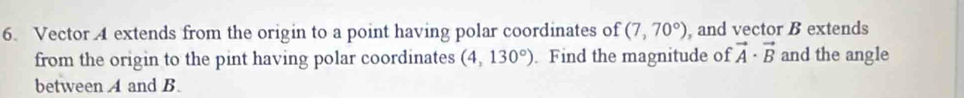 Vector 4 extends from the origin to a point having polar coordinates of (7,70°) , and vector B extends 
from the origin to the pint having polar coordinates (4,130°). Find the magnitude of vector A· vector B and the angle 
between A and B.