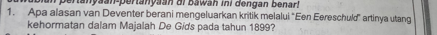 a pertanyaan-pertanyaan di bawan ini dengan benar! 
1. Apa alasan van Deventer berani mengeluarkan kritik melalui “Een Eereschuld” artinya utang 
kehormatan dalam Majalah De Gids pada tahun 1899?