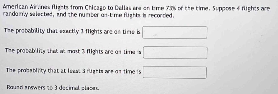 American Airlines flights from Chicago to Dallas are on time 73% of the time. Suppose 4 flights are 
randomly selected, and the number on-time flights is recorded. 
The probability that exactly 3 flights are on time is 
The probability that at most 3 flights are on time is 
The probability that at least 3 flights are on time is 
Round answers to 3 decimal places.