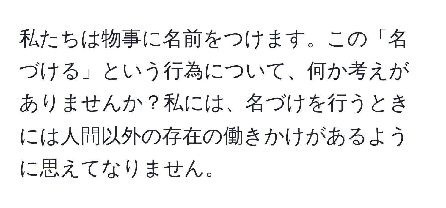 私たちは物事に名前をつけます。この「名づける」という行為について、何か考えがありませんか？私には、名づけを行うときには人間以外の存在の働きかけがあるように思えてなりません。