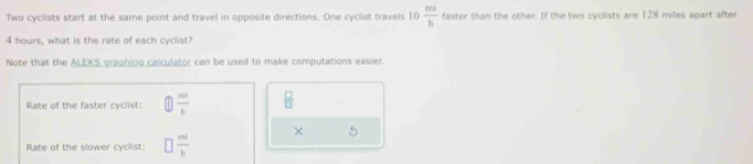 Two cyclists start at the same point and travel in opposite directions. One cyclist travels 10  mi/b  faster than the other. If the two cyclists are 128 miles apart after
4 hours, what is the rate of each cyclist? 
Note that the ALEKS graphing calculator can be used to make computations easier. 
Rate of the faster cyclist:  m/b   □ /□  
× 5
Rate of the slower cyclist □  mi/b 