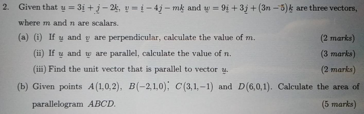 Given that _ u=3_ i+j-2_ k, v=_ i-4j-mk and w=9_ i+3_ j+(3n-5)_ k are three vectors, 
where m and n are scalars. 
(a) (i) If u and y are perpendicular, calculate the value of m. (2 marks) 
(ii) If y and w are parallel, calculate the value of n. (3 marks) 
(iii) Find the unit vector that is parallel to vector y. (2 marks) 
(b) Given points A(1,0,2), B(-2,1,0), C(3,1,-1) and D(6,0,1). Calculate the area of 
parallelogram ABCD. (5 marks)