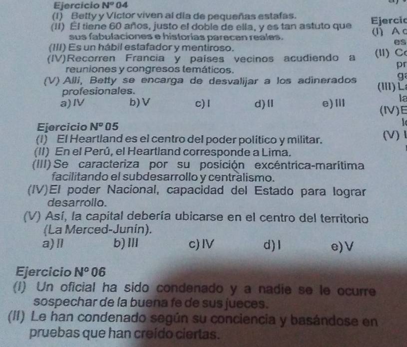 Ejercício N^o 04
(1) Betty y Victor viven al dia de pequeñas estafas.
(II) El tiene 60 años, justo el doble de ella, y es tan astuto que Ejercio
sus fabulaciones e historias parecen reales. (I)Ac
es
(III) Es un hábil estafador y mentiroso.
(IV)Recorren Francia y países vecinos acudiendo a (I) C
reuniones y congresos temáticos.
pr
g
(V) Alli, Betty se encarga de desvalijar a los adinerados (i)L
profesionales.
la
a)I b)V c) I d)Ⅱ e)Ⅲ (IV)E
Ejercicio N° 05

(I) El Heartland es el centro del poder político y militar. (V)
(II) En el Perú, el Heartland corresponde a Lima.
(III) Se caracteriza por su posición excéntrica-marítima
facilitando el subdesarrollo y centralismo.
(IV)El poder Nacional, capacidad del Estado para lograr
desarrollo.
(V) Así, la capital debería ubicarse en el centro del territorio
(La Merced-Junin).
a)Ⅱl b)Ⅲ c)I d)l e)V
Ejercicio N^o 06
(I) Un oficial ha sido condenado y a nadie se le ocurre
sospechar de la buena fe de sus jueces.
(II) Le han condenado según su conciencia y basándose en
pruebas que han creído ciertas.