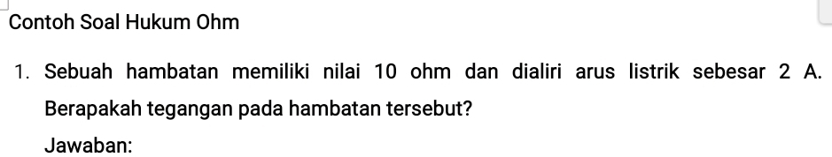 Contoh Soal Hukum Ohm 
1. Sebuah hambatan memiliki nilai 10 ohm dan dialiri arus listrik sebesar 2 A. 
Berapakah tegangan pada hambatan tersebut? 
Jawaban: