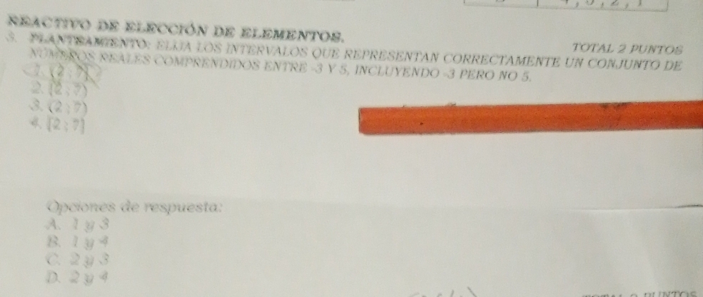 reactivo de elección de elementos. TOTAL 2 PUNTOS
S. PLANTSAMENTO: ELIJA LOS INTERVALOS QUE REPRESENTAN CORRECTAMENTE UN CONJUNTO DE
NOMEROS REALES COMPRENDIDOS ENTRE -3 Y 5, INCLUYENDO -3 PERO NO 5.
(2,N
2. (2,3)
3. (2;7)
4 (2;7)
Opciones de respuesta:
A. 1 y 3
B. 1y 4
C. 2 y 3
D. 2y 4