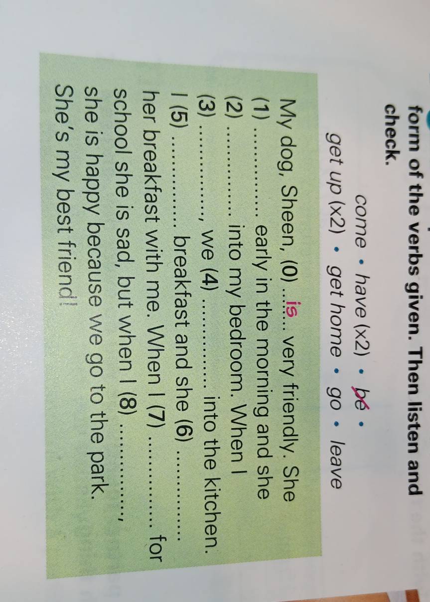 form of the verbs given. Then listen and 
check. 
come • have (* 2) bé 
get up (* 2) • get home • go • leave 
My dog, Sheen, (0) ...... very friendly. She 
(1) _early in the morning and she 
(2) _into my bedroom. When I 
(3) _, we (4) _into the kitchen. 
1 (5) _breakfast and she (6)_ 
her breakfast with me. When I (7) _for 
school she is sad, but when I (8)_ 
she is happy because we go to the park. 
She's my best friend!