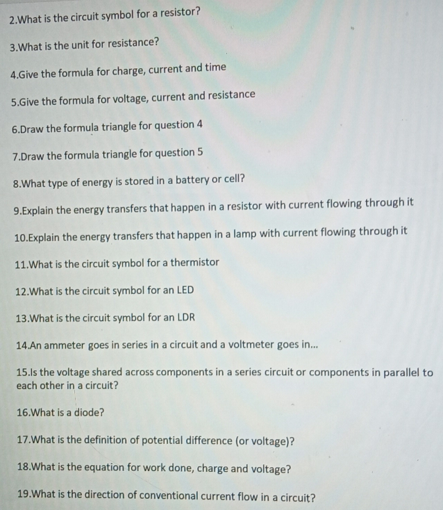 What is the circuit symbol for a resistor? 
3.What is the unit for resistance? 
4.Give the formula for charge, current and time 
5.Give the formula for voltage, current and resistance 
6.Draw the formula triangle for question 4 
7.Draw the formula triangle for question 5 
8.What type of energy is stored in a battery or cell? 
9.Explain the energy transfers that happen in a resistor with current flowing through it 
10.Explain the energy transfers that happen in a lamp with current flowing through it 
11.What is the circuit symbol for a thermistor 
12.What is the circuit symbol for an LED 
13.What is the circuit symbol for an LDR 
14.An ammeter goes in series in a circuit and a voltmeter goes in... 
15.Is the voltage shared across components in a series circuit or components in parallel to 
each other in a circuit? 
16.What is a diode? 
17.What is the definition of potential difference (or voltage)? 
18.What is the equation for work done, charge and voltage? 
19.What is the direction of conventional current flow in a circuit?