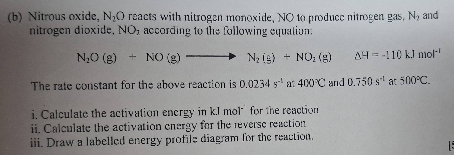 Nitrous oxide, N_2O reacts with nitrogen monoxide, NO to produce nitrogen gas, N_2 and 
nitrogen dioxide, NO_2 according to the following equation:
N_2O(g)+NO(g)to N_2(g)+NO_2(g) △ H=-110kJmol^(-1)
The rate constant for the above reaction is 0.0234s^(-1) at 400°C and 0.750s^(-1) at 500°C. 
i. Calculate the activation energy in kJ mol^(-1) for the reaction 
ii. Calculate the activation energy for the reverse reaction 
iii. Draw a labelled energy profile diagram for the reaction.