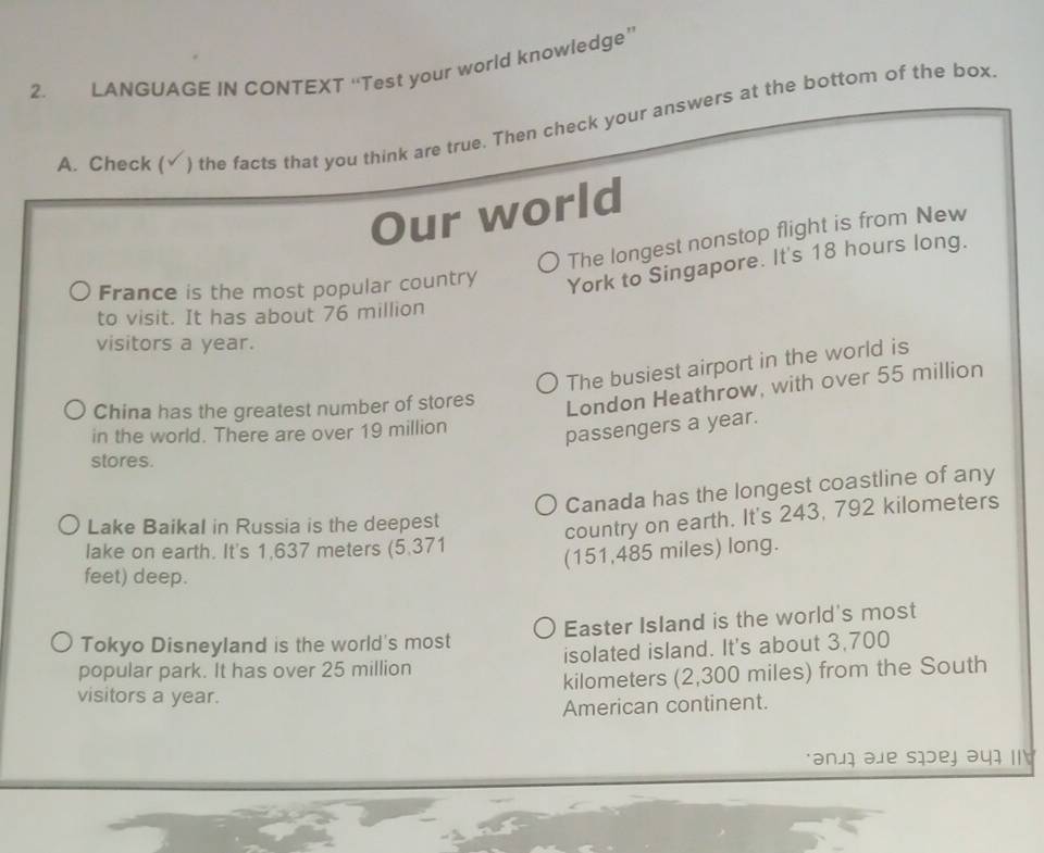 LANGUAGE IN CONTEXT “Test your world knowledge” 
A. Check ( ) the facts that you think are true. Then check your answers at the bottom of the box 
Our world 
The longest nonstop flight is from New 
France is the most popular country York to Singapore. It's 18 hours long. 
to visit. It has about 76 million
visitors a year. 
The busiest airport in the world is 
China has the greatest number of stores 
London Heathrow, with over 55 million
in the world. There are over 19 million
passengers a year. 
stores. 
Canada has the longest coastline of any 
Lake Baikal in Russia is the deepest 
country on earth. It's 243, 792 kilometers
lake on earth. It's 1,637 meters (5.371
(151,485 miles) long. 
feet) deep. 
Tokyo Disneyland is the world's most Easter Island is the world's most 
popular park. It has over 25 million isolated island. It's about 3,700
kilometers (2,300 miles) from the South 
visitors a year. 
American continent. 
anji ale siej əuɪ I