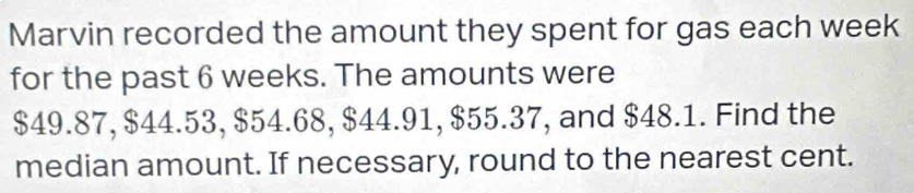 Marvin recorded the amount they spent for gas each week
for the past 6 weeks. The amounts were
$49.87, $44.53, $54.68, $44.91, $55.37, and $48.1. Find the 
median amount. If necessary, round to the nearest cent.